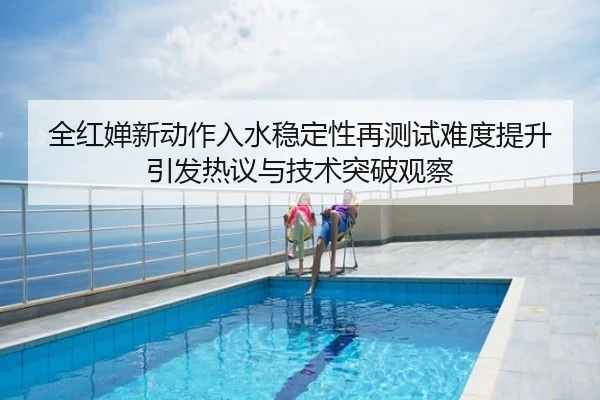 全红婵新动作入水稳定性再测试难度提升引发热议与技术突破观察