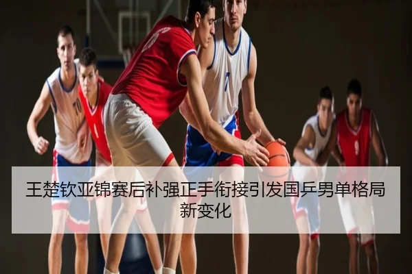 王楚钦亚锦赛后补强正手衔接引发国乒男单格局新变化