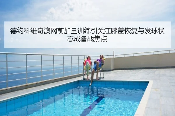 德约科维奇澳网前加量训练引关注膝盖恢复与发球状态成备战焦点