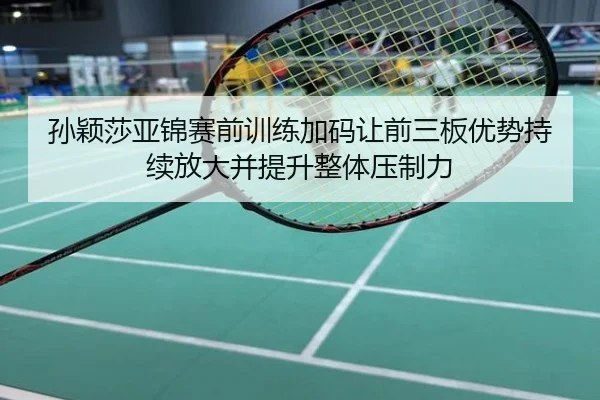 孙颖莎亚锦赛前训练加码让前三板优势持续放大并提升整体压制力